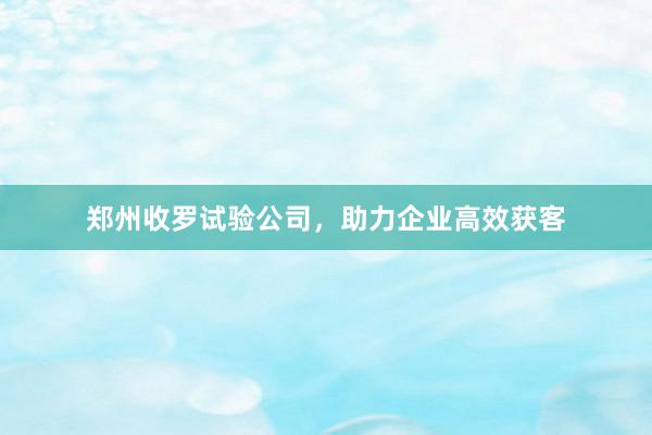 郑州收罗试验公司，助力企业高效获客